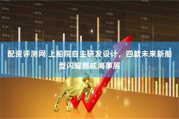 配資評測網(wǎng) 上船院自主研發(fā)設(shè)計，四款未來新船型閃耀挪威海事展