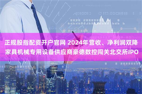 正規(guī)股指配資開戶官網(wǎng) 2024年營收、凈利潤雙降 家具機械專用設(shè)備供應(yīng)商豪德數(shù)控闖關(guān)北交所IPO