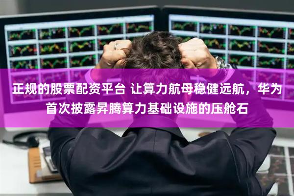 正規(guī)的股票配資平臺(tái) 讓算力航母穩(wěn)健遠(yuǎn)航，華為首次披露昇騰算力基礎(chǔ)設(shè)施的壓艙石