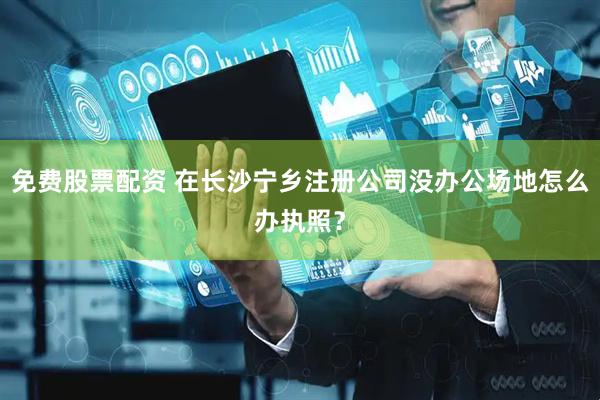 免費(fèi)股票配資 在長(zhǎng)沙寧鄉(xiāng)注冊(cè)公司沒(méi)辦公場(chǎng)地怎么辦執(zhí)照？