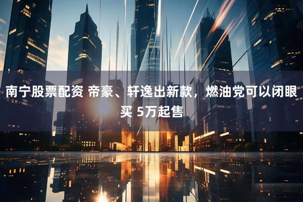 南寧股票配資 帝豪、軒逸出新款，燃油黨可以閉眼買(mǎi) 5萬(wàn)起售