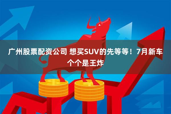 廣州股票配資公司 想買(mǎi)SUV的先等等！7月新車(chē)個(gè)個(gè)是王炸