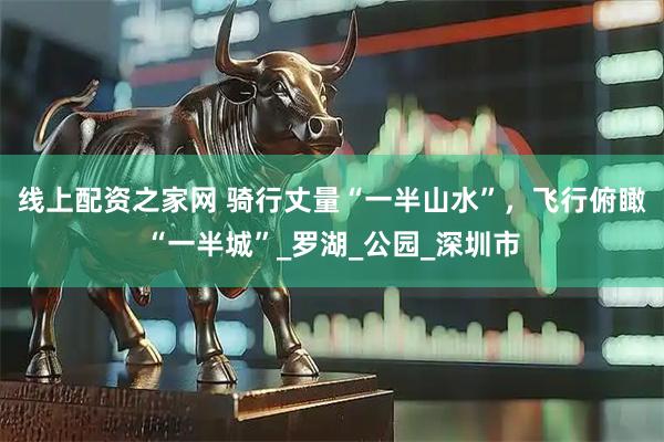 線上配資之家網(wǎng) 騎行丈量“一半山水”，飛行俯瞰“一半城”_羅湖_公園_深圳市