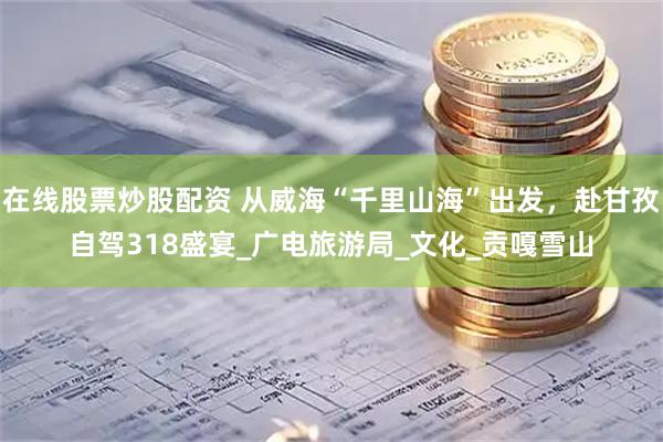 在線股票炒股配資 從威?！扒Ю锷胶！背霭l(fā)，赴甘孜自駕318盛宴_廣電旅游局_文化_貢嘎雪山