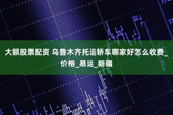 大額股票配資 烏魯木齊托運(yùn)轎車哪家好怎么收費(fèi)_價(jià)格_易運(yùn)_新疆