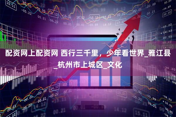 配資網(wǎng)上配資網(wǎng) 西行三千里，少年看世界_雅江縣_杭州市上城區(qū)_文化