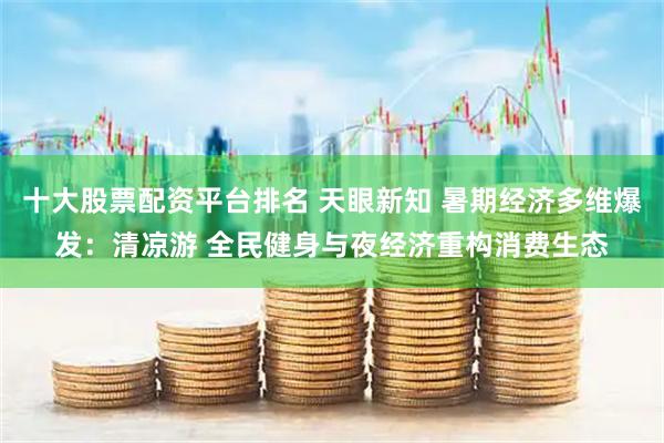 十大股票配資平臺(tái)排名 天眼新知 暑期經(jīng)濟(jì)多維爆發(fā)：清涼游 全民健身與夜經(jīng)濟(jì)重構(gòu)消費(fèi)生態(tài)
