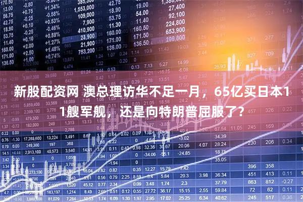 新股配資網(wǎng) 澳總理訪華不足一月，65億買日本11艘軍艦，還是向特朗普屈服了？